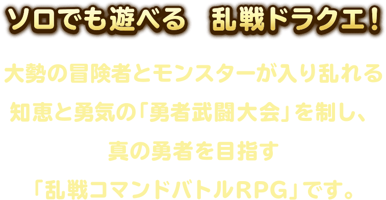 新感覚！ソロでも遊べる乱戦ドラクエ！おなじみのコマンドバトルを駆使し、さまざまな敵が入り乱れる知恵と勇気の大会を制し、真の勇者を目指せ！